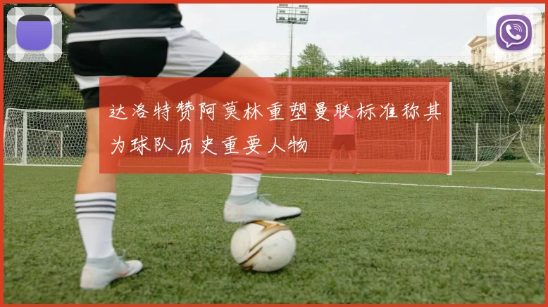 达洛特赞阿莫林重塑曼联标准称其为球队历史重要人物