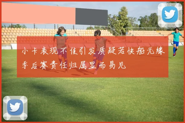 小卡表现不佳引发质疑若快船无缘季后赛责任归属显而易见