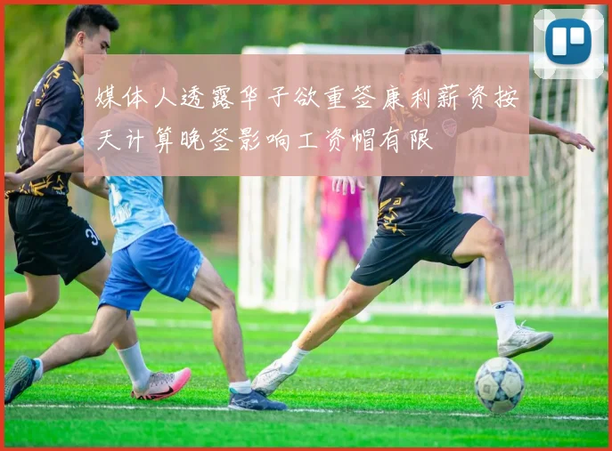 媒体人透露华子欲重签康利薪资按天计算晚签影响工资帽有限