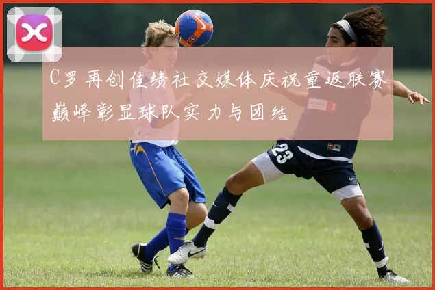C罗再创佳绩社交媒体庆祝重返联赛巅峰彰显球队实力与团结