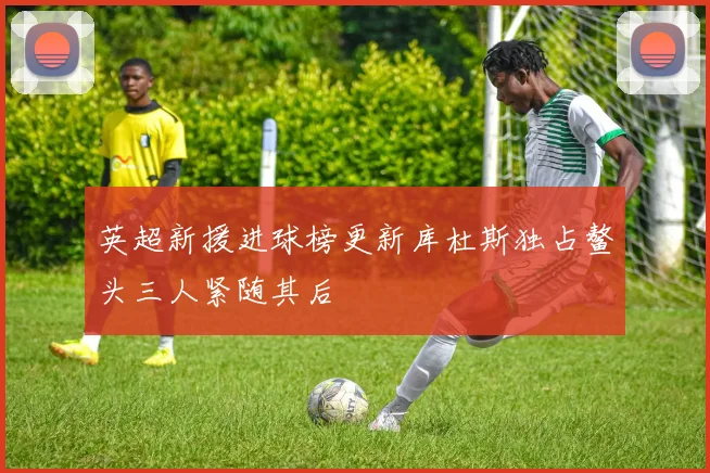 英超新援进球榜更新库杜斯独占鳌头三人紧随其后