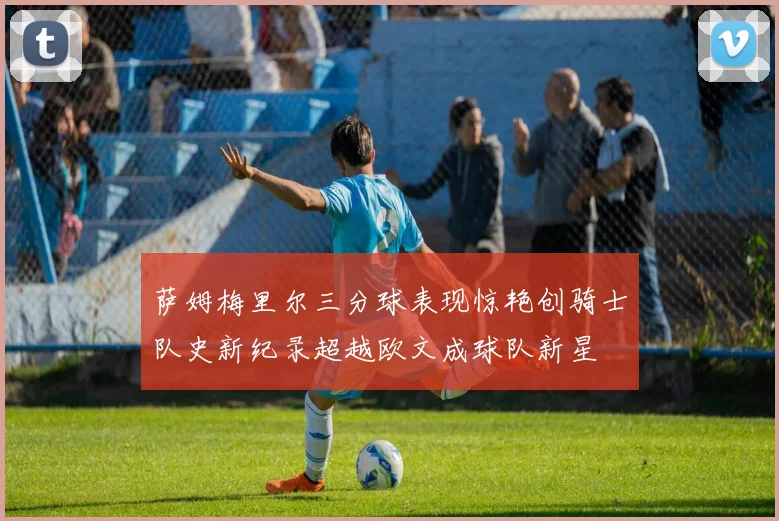 萨姆梅里尔三分球表现惊艳创骑士队史新纪录超越欧文成球队新星