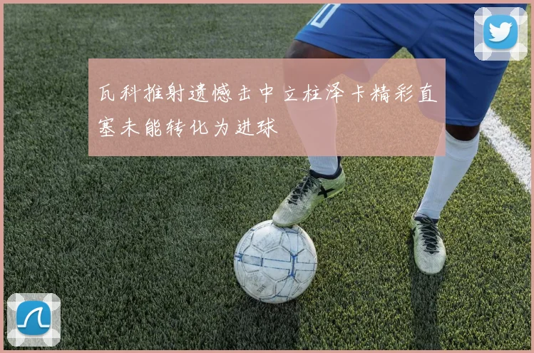 瓦科推射遗憾击中立柱泽卡精彩直塞未能转化为进球