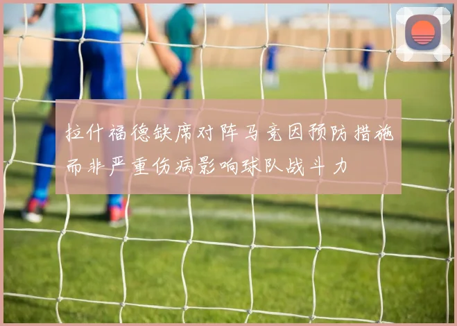 拉什福德缺席对阵马竞因预防措施而非严重伤病影响球队战斗力