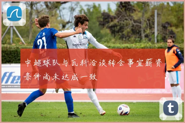 中超球队与瓦科洽谈转会事宜薪资条件尚未达成一致