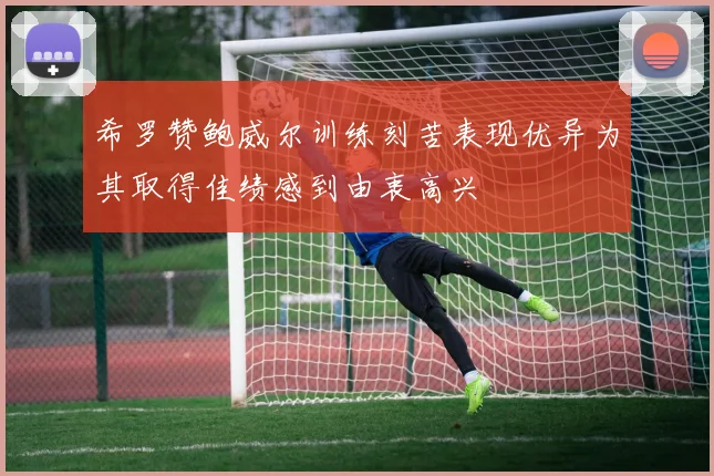 希罗赞鲍威尔训练刻苦表现优异为其取得佳绩感到由衷高兴