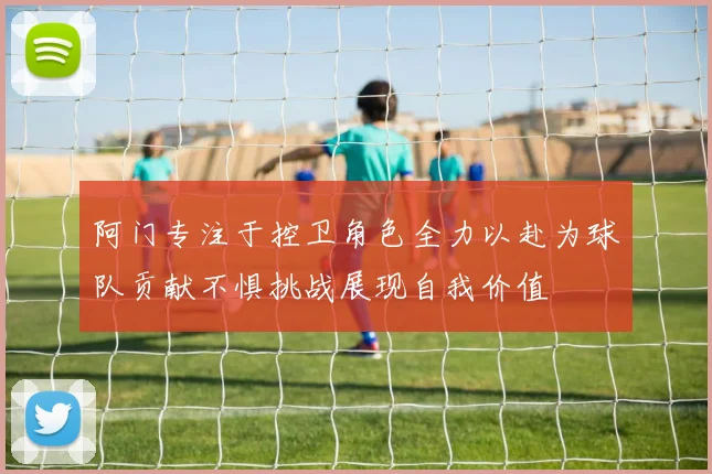 阿门专注于控卫角色全力以赴为球队贡献不惧挑战展现自我价值
