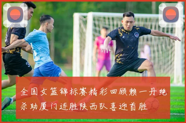 全国女篮锦标赛精彩回顾赖一丹绝杀助厦门连胜陕西队喜迎首胜