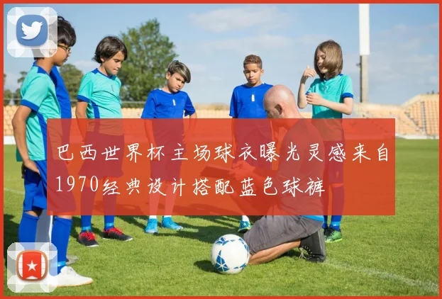 巴西世界杯主场球衣曝光灵感来自1970经典设计搭配蓝色球裤
