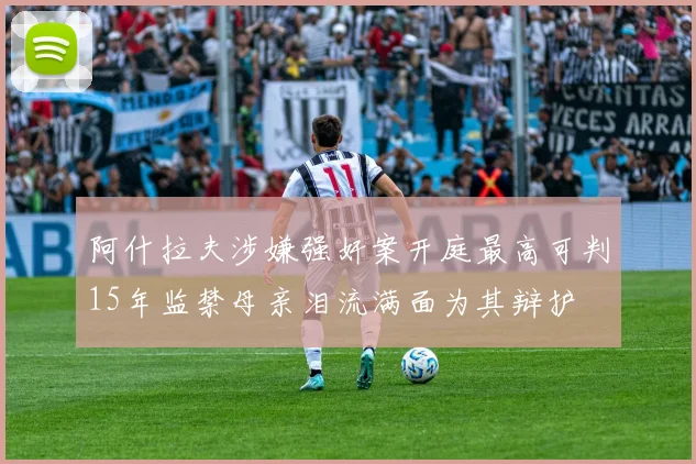 阿什拉夫涉嫌强奸案开庭最高可判15年监禁母亲泪流满面为其辩护