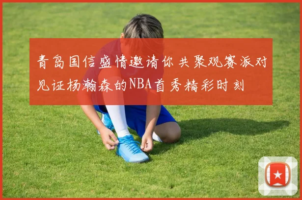 青岛国信盛情邀请你共聚观赛派对见证杨瀚森的NBA首秀精彩时刻