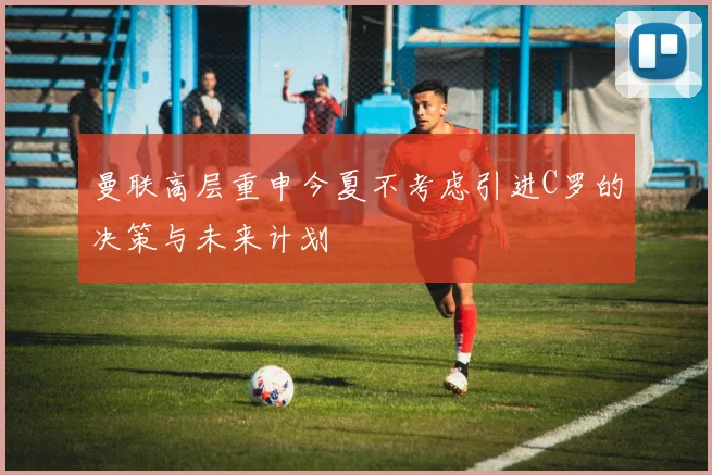 曼联高层重申今夏不考虑引进C罗的决策与未来计划