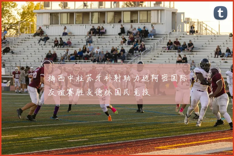 梅西中柱苏牙补射助力迈阿密国际友谊赛胜麦德林国民竞技
