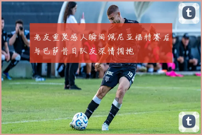 老友重聚感人瞬间佩尼亚福特赛后与巴萨昔日队友深情拥抱