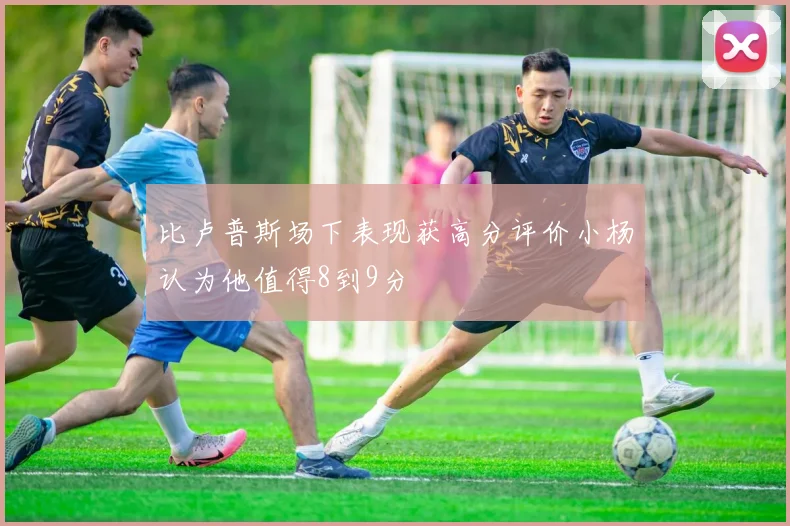 比卢普斯场下表现获高分评价小杨认为他值得8到9分