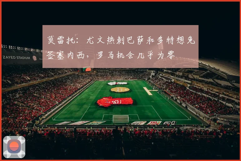 莫雷托：尤文热刺巴萨和多特想免签塞内西，罗马机会几乎为零