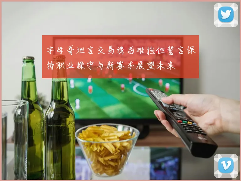 字母哥坦言交易诱惑难挡但誓言保持职业操守与新赛季展望未来