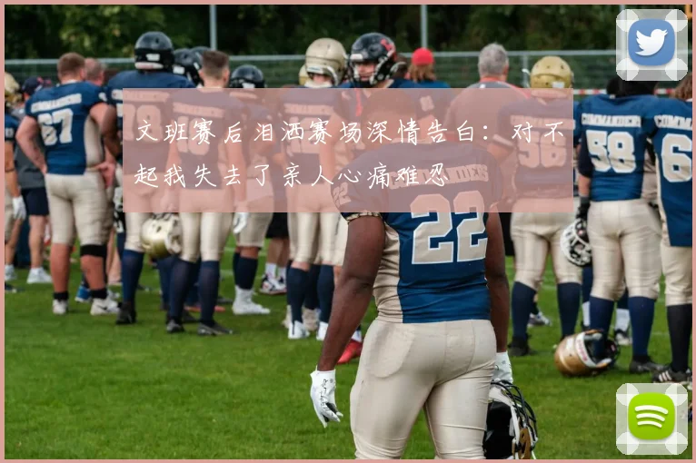 文班赛后泪洒赛场深情告白：对不起我失去了亲人心痛难忍