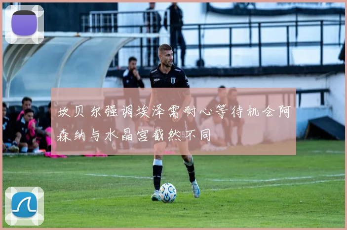 坎贝尔强调埃泽需耐心等待机会阿森纳与水晶宫截然不同