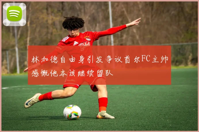 林加德自由身引发争议首尔FC主帅感慨他本该继续留队