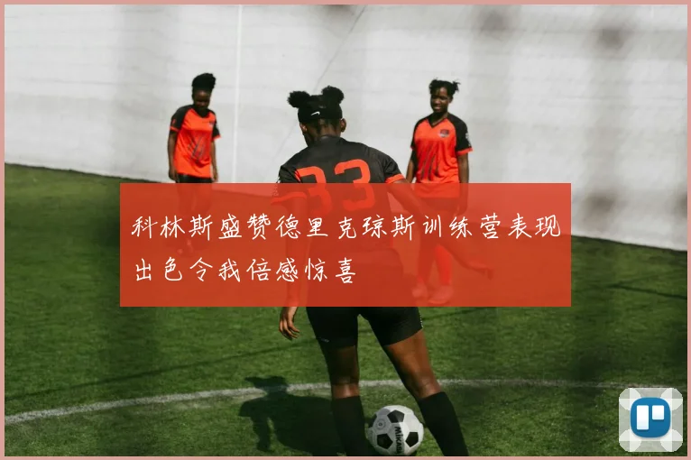 科林斯盛赞德里克琼斯训练营表现出色令我倍感惊喜