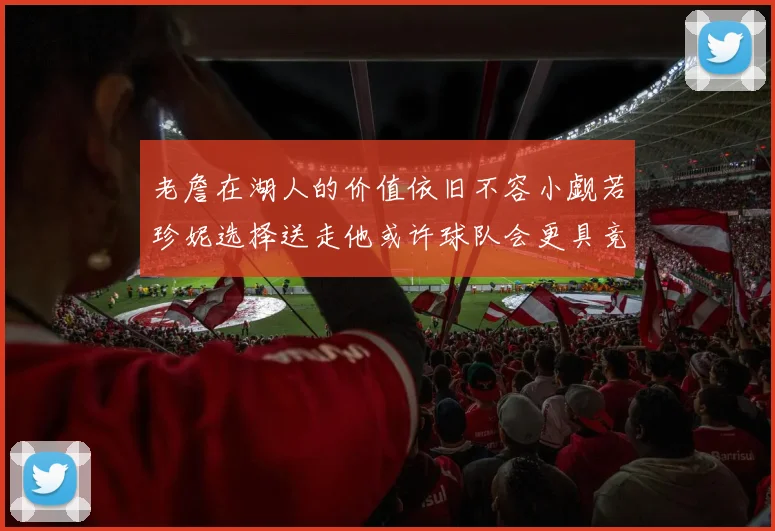 老詹在湖人的价值依旧不容小觑若珍妮选择送走他或许球队会更具竞争力