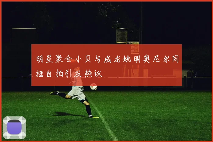 明星聚会小贝与成龙姚明奥尼尔同框自拍引发热议