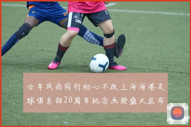 廿年风雨同行初心不改上海海港足球俱乐部20周年纪念画册盛大发布